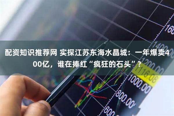 配资知识推荐网 实探江苏东海水晶城：一年爆卖400亿，谁在捧红“疯狂的石头”？