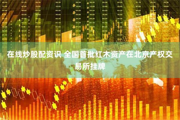 在线炒股配资识 全国首批红木资产在北京产权交易所挂牌
