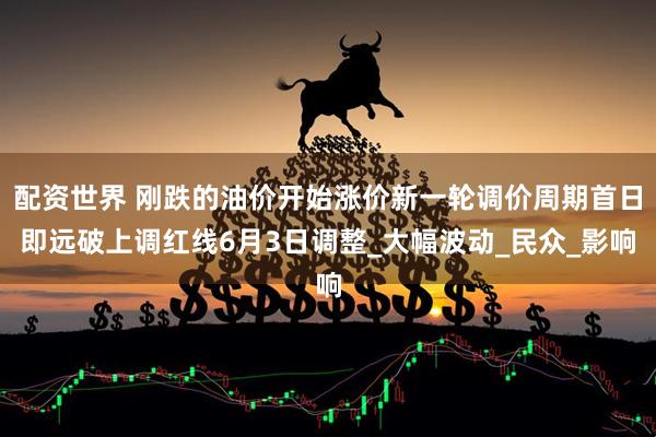 配资世界 刚跌的油价开始涨价新一轮调价周期首日即远破上调红线6月3日调整_大幅波动_民众_影响