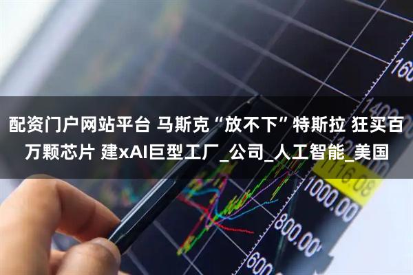 配资门户网站平台 马斯克“放不下”特斯拉 狂买百万颗芯片 建xAI巨型工厂_公司_人工智能_美国