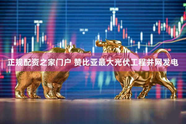 正规配资之家门户 赞比亚最大光伏工程并网发电