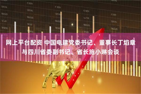 网上平台配资 中国电建党委书记、董事长丁焰章与四川省委副书记、省长施小琳会谈
