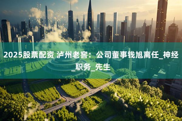2025股票配资 泸州老窖：公司董事钱旭离任_神经_职务_先生