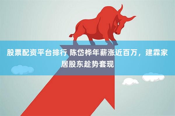 股票配资平台排行 陈岱桦年薪涨近百万，建霖家居股东趁势套现