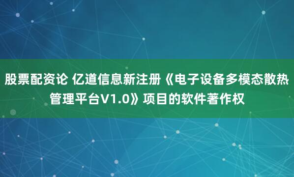 股票配资论 亿道信息新注册《电子设备多模态散热管理平台V1.0》项目的软件著作权