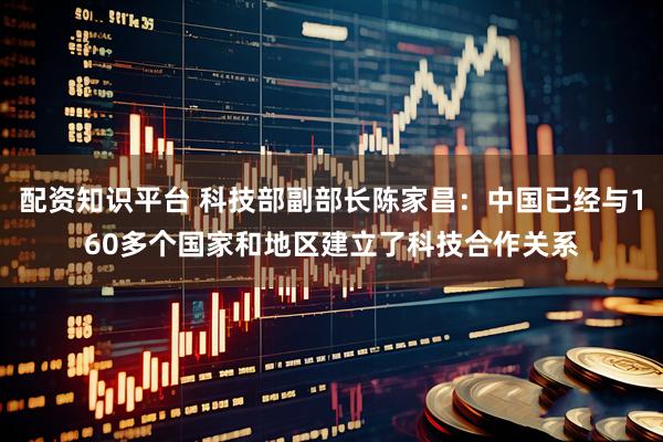 配资知识平台 科技部副部长陈家昌：中国已经与160多个国家和地区建立了科技合作关系