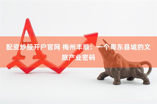 配资炒股开户官网 梅州丰顺：一个粤东县城的文旅产业密码