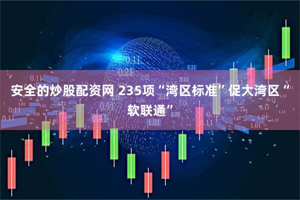 安全的炒股配资网 235项“湾区标准”促大湾区“软联通”
