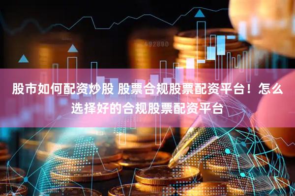 股市如何配资炒股 股票合规股票配资平台！怎么选择好的合规股票配资平台