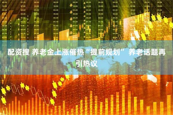 配资搜 养老金上涨催热“提前规划” 养老话题再引热议