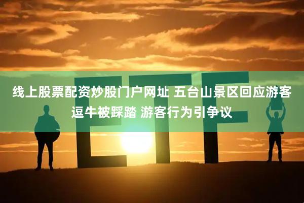 线上股票配资炒股门户网址 五台山景区回应游客逗牛被踩踏 游客行为引争议