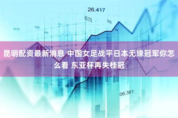 昆明配资最新消息 中国女足战平日本无缘冠军你怎么看 东亚杯再失桂冠