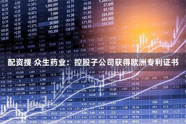 配资搜 众生药业：控股子公司获得欧洲专利证书