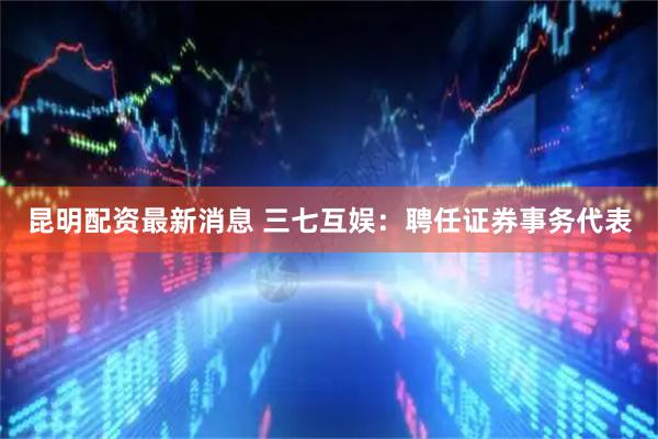 昆明配资最新消息 三七互娱：聘任证券事务代表