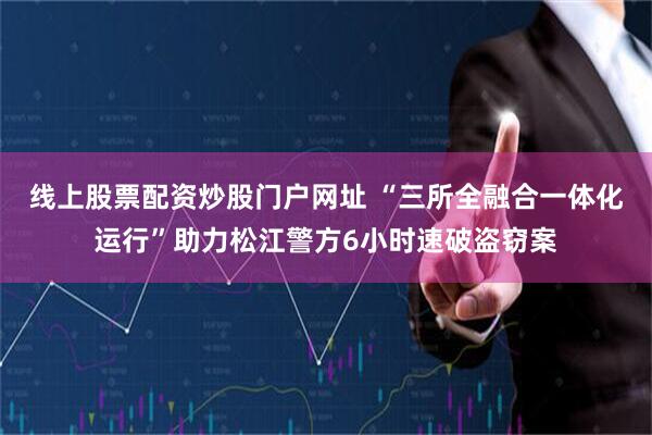 线上股票配资炒股门户网址 “三所全融合一体化运行”助力松江警方6小时速破盗窃案