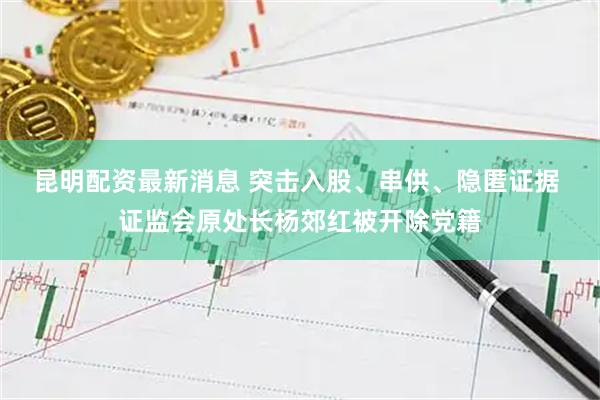 昆明配资最新消息 突击入股、串供、隐匿证据 证监会原处长杨郊红被开除党籍