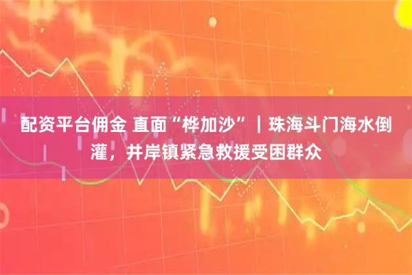 配资平台佣金 直面“桦加沙”｜珠海斗门海水倒灌，井岸镇紧急救援受困群众