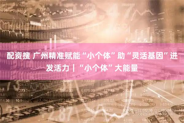 配资搜 广州精准赋能“小个体”助“灵活基因”迸发活力｜“小个体”大能量