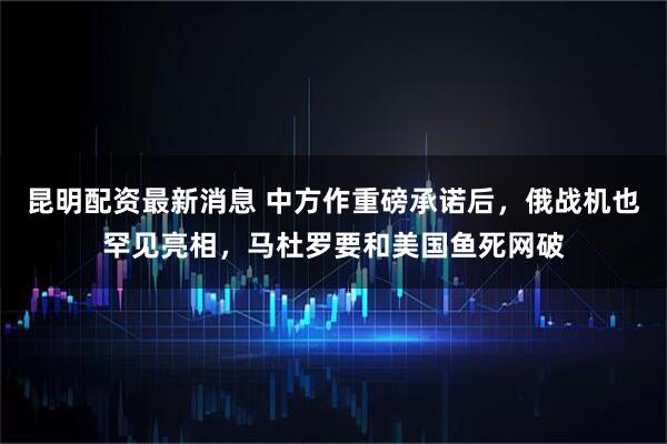 昆明配资最新消息 中方作重磅承诺后，俄战机也罕见亮相，马杜罗要和美国鱼死网破