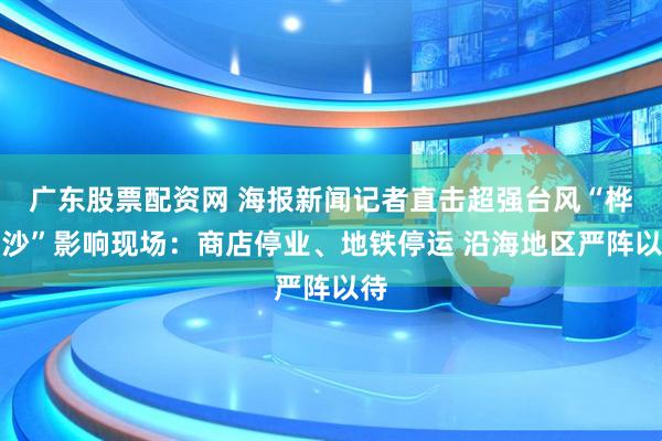 广东股票配资网 海报新闻记者直击超强台风“桦加沙”影响现场：商店停业、地铁停运 沿海地区严阵以待