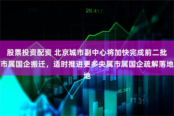 股票投资配资 北京城市副中心将加快完成前二批市属国企搬迁，适时推进更多央属市属国企疏解落地