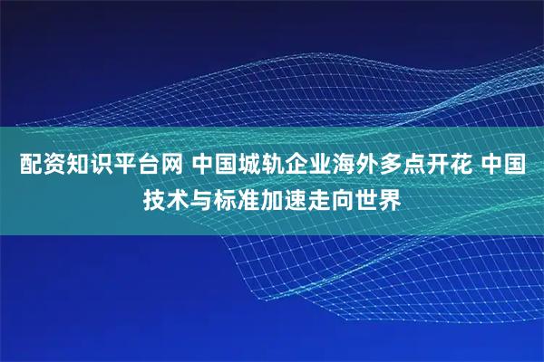 配资知识平台网 中国城轨企业海外多点开花 中国技术与标准加速走向世界