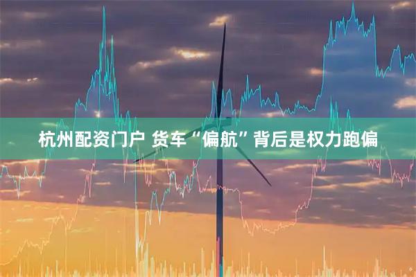 杭州配资门户 货车“偏航”背后是权力跑偏