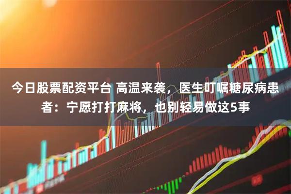 今日股票配资平台 高温来袭，医生叮嘱糖尿病患者：宁愿打打麻将，也别轻易做这5事