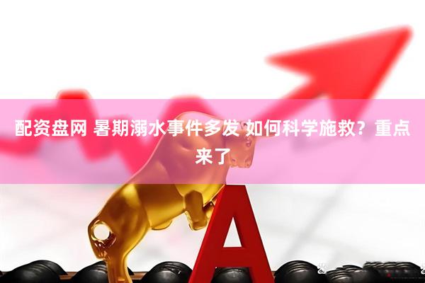 配资盘网 暑期溺水事件多发 如何科学施救?重点来了