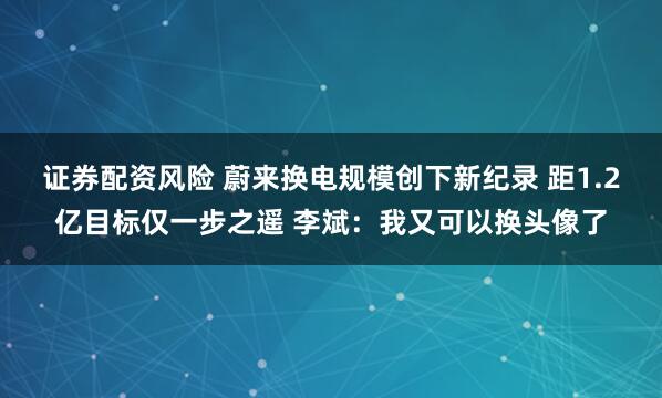 证券配资风险 蔚来换电规模创下新纪录 距1.2亿目标仅一步之遥 李斌：我又可以换头像了