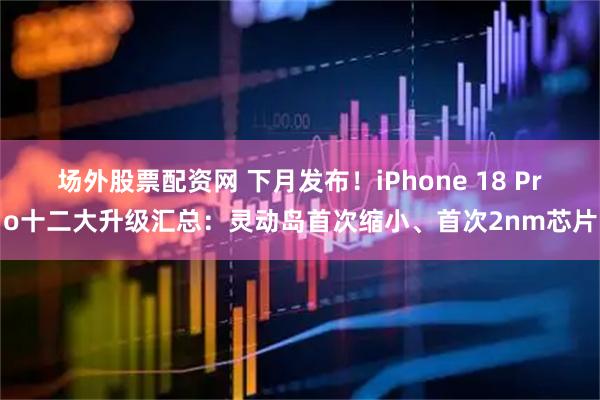 场外股票配资网 下月发布！iPhone 18 Pro十二大升级汇总：灵动岛首次缩小、首次2nm芯片