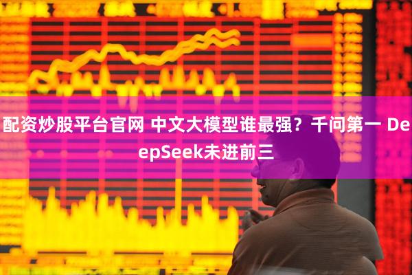 配资炒股平台官网 中文大模型谁最强?千问第一 DeepSeek未进前三