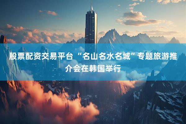 股票配资交易平台 “名山名水名城”专题旅游推介会在韩国举行