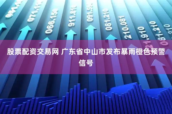 股票配资交易网 广东省中山市发布暴雨橙色预警信号